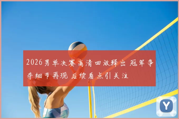 2026男单决赛高清回放释出 冠军争夺细节再现 后续看点引关注