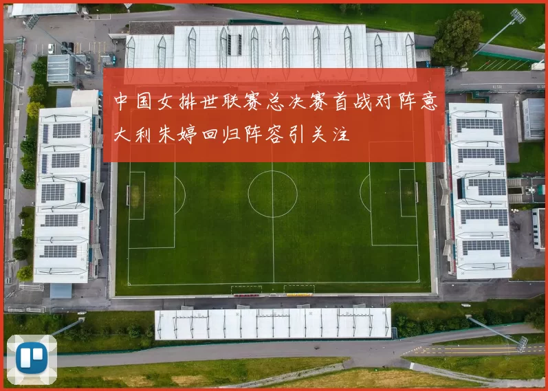 中国女排世联赛总决赛首战对阵意大利朱婷回归阵容引关注