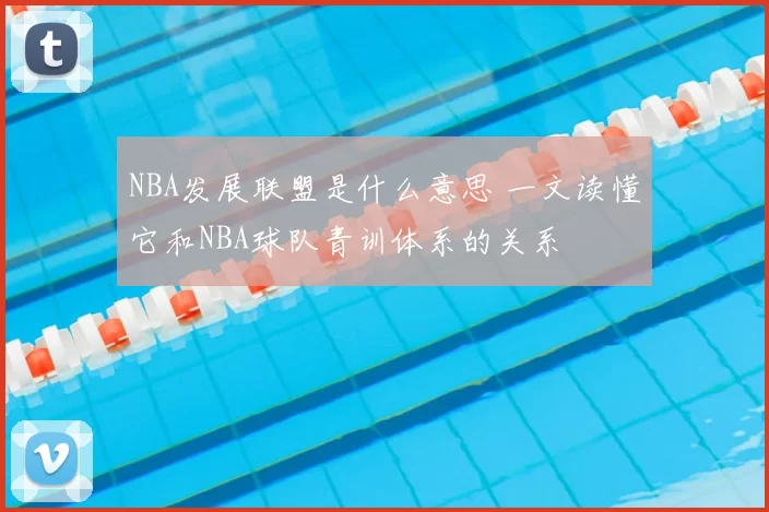 NBA发展联盟是什么意思 一文读懂它和NBA球队青训体系的关系
