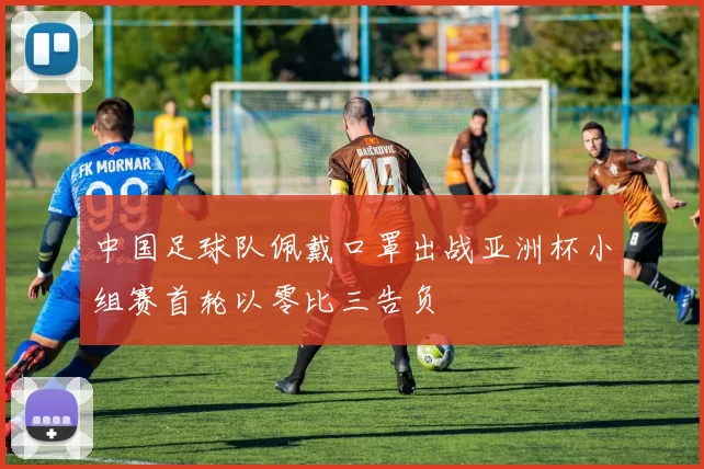 中国足球队佩戴口罩出战亚洲杯小组赛首轮以零比三告负