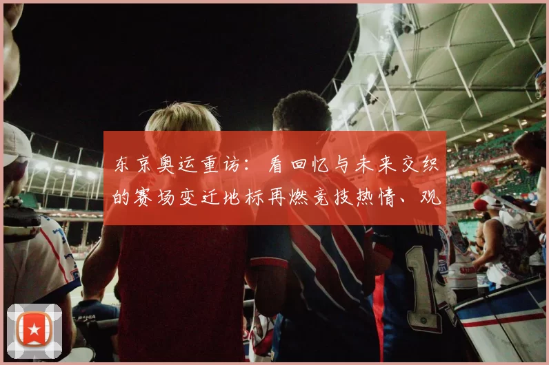 东京奥运重访：看回忆与未来交织的赛场变迁地标再燃竞技热情、观赛潮再起