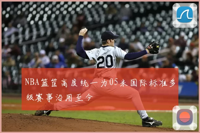 NBA篮筐高度统一为05米国际标准多级赛事沿用至今