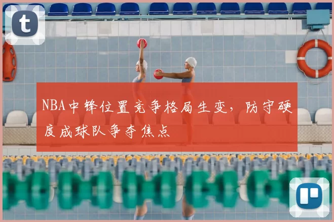 NBA中锋位置竞争格局生变，防守硬度成球队争夺焦点