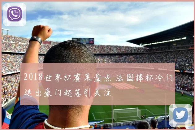 2018世界杯赛果盘点 法国捧杯冷门迭出豪门起落引关注